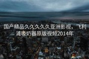 国产精品久久久久久亚洲影视,飞利浦吸奶器原版视频2014年 国产精品久久久久久亚洲影视,飞利浦吸奶器原版视频2014年