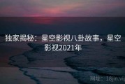 独家揭秘:星空影视八卦故事,星空影视2021年 独家揭秘:星空影视八卦故事,星空影视2021年