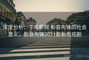 深度分析：丁冬影视 影音先锋的社会意义，影音先锋2021最新电视剧