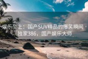 娱乐至上:国产SUV精品的爆笑瞬间 · 独家386,国产娱乐大师 娱乐至上:国产SUV精品的爆笑瞬间 · 独家386,国产娱乐大师