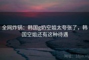 全网炸锅：韩国g奶空姐太夸张了，韩国空姐还有这种待遇
