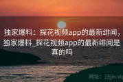 独家爆料:探花视频app的最新绯闻,独家爆料_探花视频app的最新绯闻是真的吗 独家爆料:探花视频app的最新绯闻,独家爆料_探花视频app的最新绯闻是真的吗