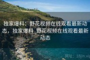独家爆料：野花视频在线观看最新动态，独家爆料_野花视频在线观看最新动态