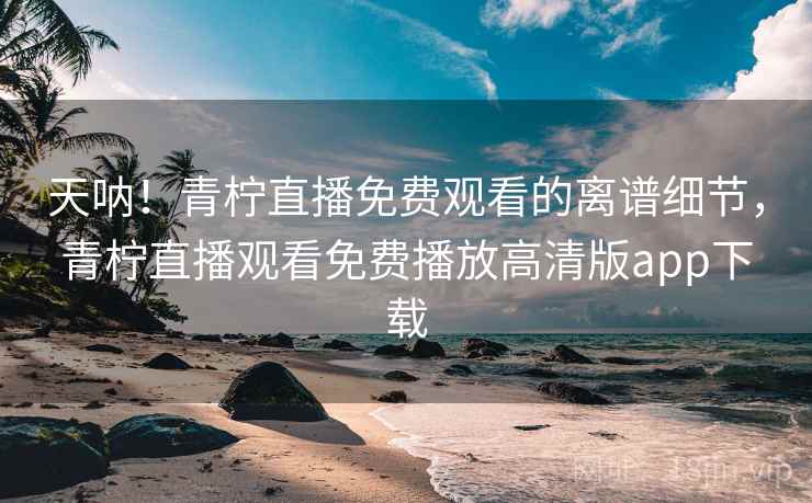 天呐！青柠直播免费观看的离谱细节，青柠直播观看免费播放高清版app下载