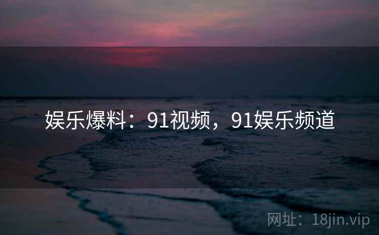 娱乐爆料：91视频，91娱乐频道