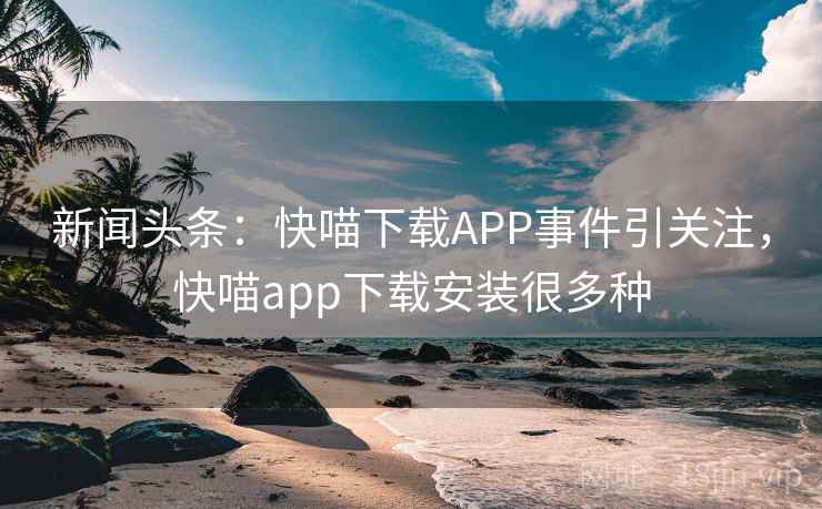 新闻头条：快喵下载APP事件引关注，快喵app下载安装很多种