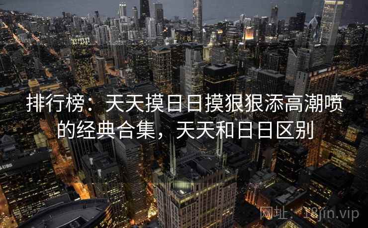 排行榜：天天摸日日摸狠狠添高潮喷的经典合集，天天和日日区别