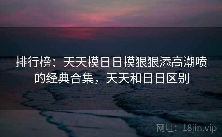 排行榜：天天摸日日摸狠狠添高潮喷的经典合集，天天和日日区别