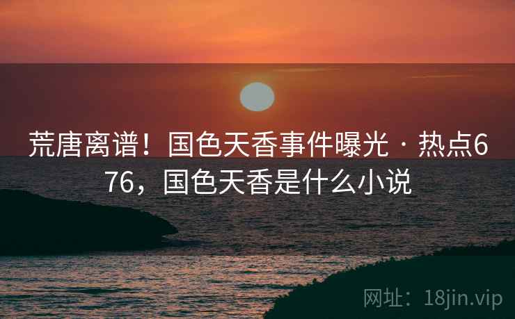 荒唐离谱！国色天香事件曝光 · 热点676，国色天香是什么小说