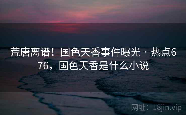 荒唐离谱！国色天香事件曝光 · 热点676，国色天香是什么小说
