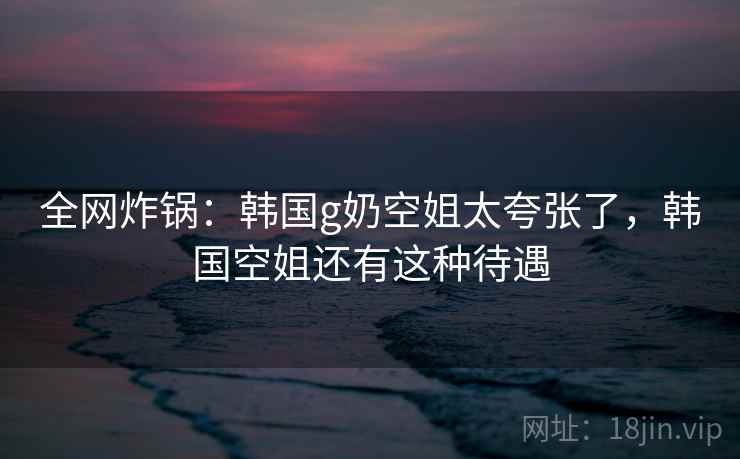全网炸锅：韩国g奶空姐太夸张了，韩国空姐还有这种待遇