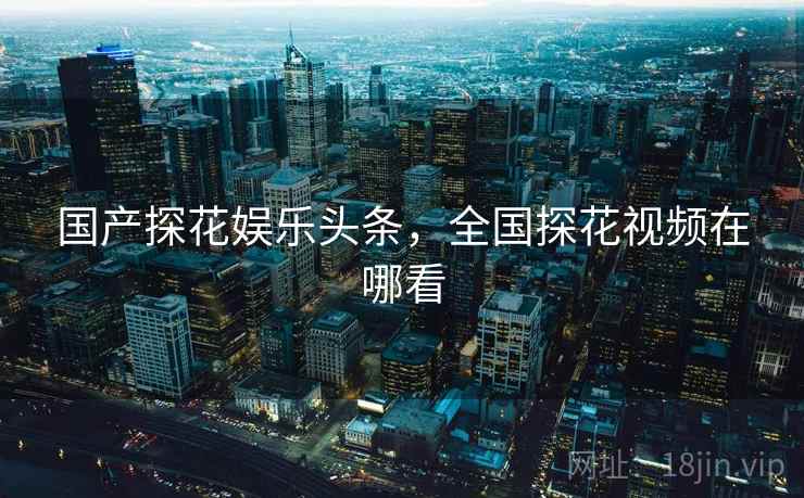 国产探花娱乐头条，全国探花视频在哪看