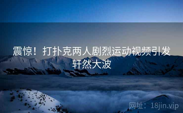 震惊！打扑克两人剧烈运动视频引发轩然大波