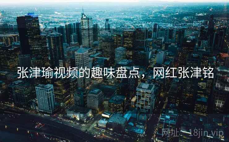 张津瑜视频的趣味盘点，网红张津铭