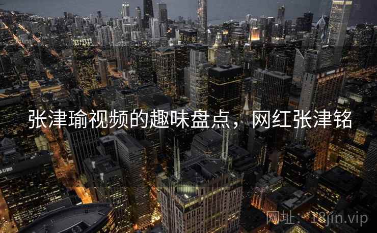张津瑜视频的趣味盘点，网红张津铭