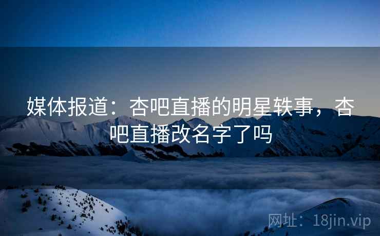 媒体报道：杏吧直播的明星轶事，杏吧直播改名字了吗