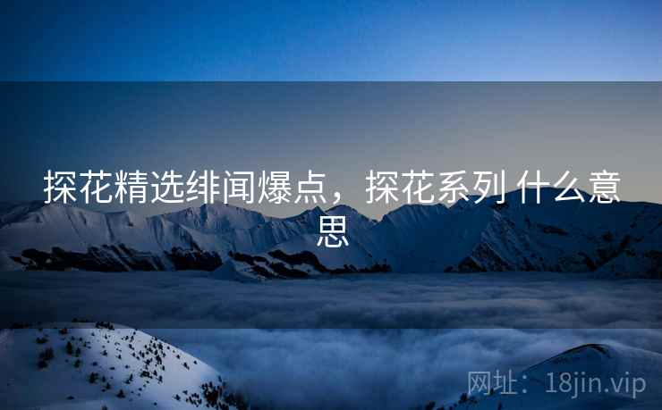 探花精选绯闻爆点，探花系列 什么意思