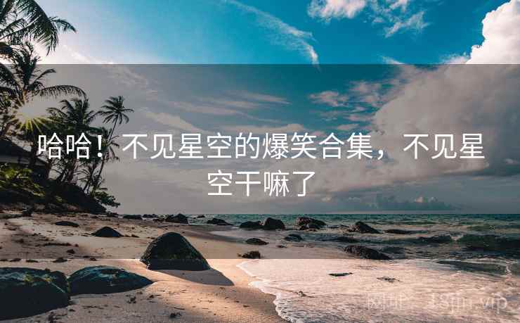 哈哈！不见星空的爆笑合集，不见星空干嘛了