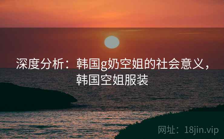 深度分析：韩国g奶空姐的社会意义，韩国空姐服装