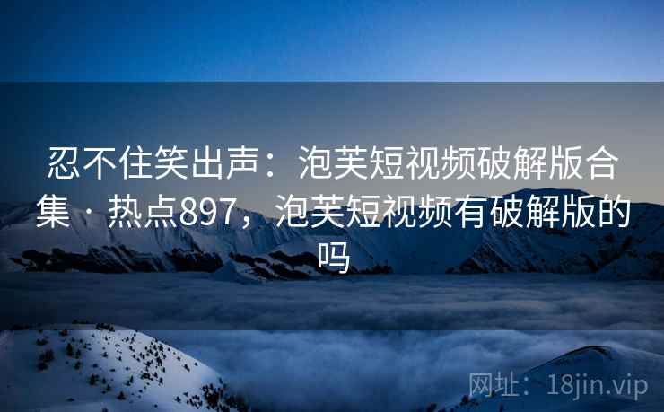 忍不住笑出声：泡芙短视频破解版合集 · 热点897，泡芙短视频有破解版的吗
