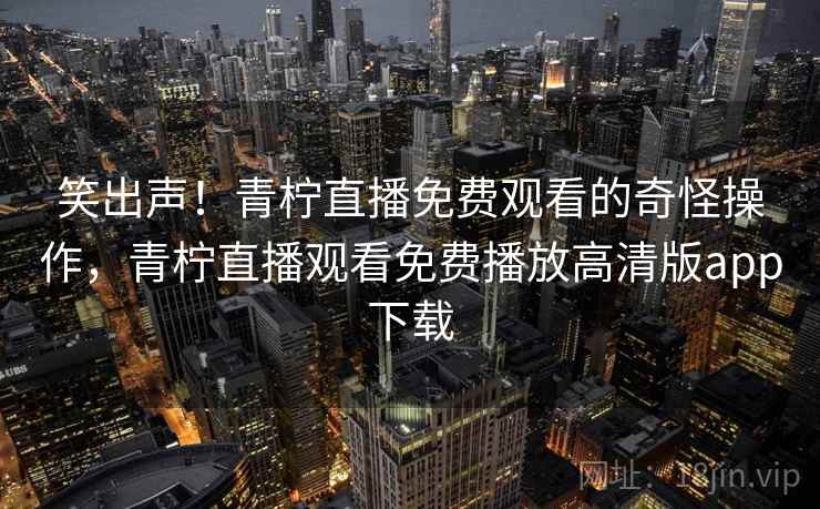 笑出声!青柠直播免费观看的奇怪操作,青柠直播观看免费播放高清版app下载 笑出声!青柠直播免费观看的奇怪操作,青柠直播观看免费播放高清版app下载