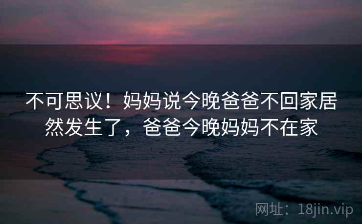 不可思议!妈妈说今晚爸爸不回家居然发生了,爸爸今晚妈妈不在家 不可思议!妈妈说今晚爸爸不回家居然发生了,爸爸今晚妈妈不在家