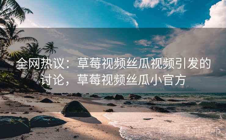 全网热议：草莓视频丝瓜视频引发的讨论，草莓视频丝瓜小官方