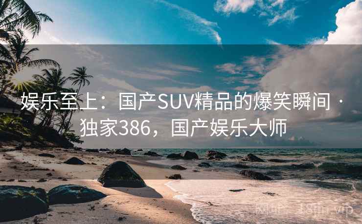 娱乐至上:国产SUV精品的爆笑瞬间 · 独家386,国产娱乐大师 娱乐至上:国产SUV精品的爆笑瞬间 · 独家386,国产娱乐大师