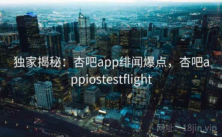 独家揭秘:杏吧app绯闻爆点,杏吧appiostestflight 独家揭秘:杏吧app绯闻爆点,杏吧appiostestflight