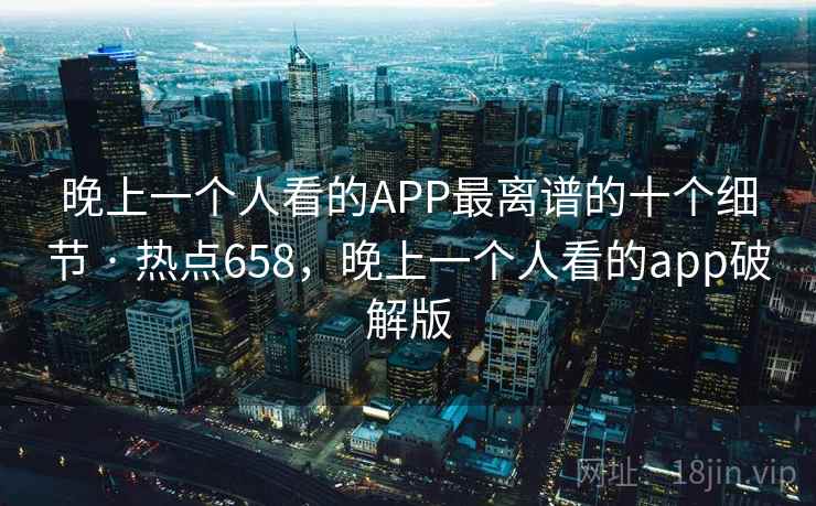 晚上一个人看的APP最离谱的十个细节 · 热点658,晚上一个人看的app破解版 晚上一个人看的APP最离谱的十个细节 · 热点658,晚上一个人看的app破解版