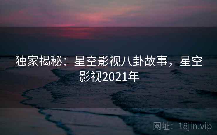 独家揭秘:星空影视八卦故事,星空影视2021年 独家揭秘:星空影视八卦故事,星空影视2021年
